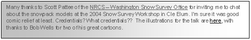 Text Box: Many thanks to Scott Pattee of the NRCS � Washington Snow Survey Office for inviting me to chat about the snowpack model at the 2004 Snow Survey Workshop in Cle Elum! I�m sure it was good comic relief at least. Credentials? What credentials??  The illustrations for the talk are here, with thanks to Bob Wells for two of his great cartoons.